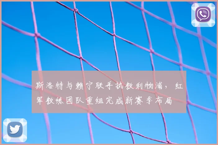 斯洛特与赖宁联手执教利物浦，红军教练团队重组完成新赛季布局