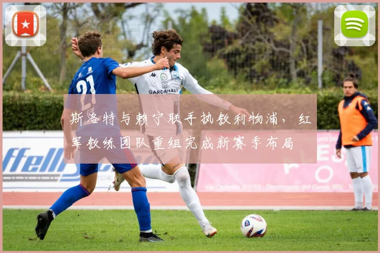 斯洛特与赖宁联手执教利物浦，红军教练团队重组完成新赛季布局