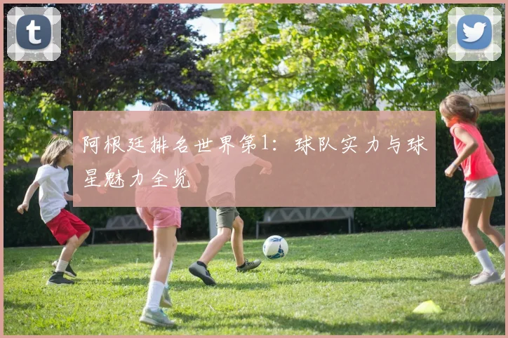 阿根廷排名世界第1：球队实力与球星魅力全览