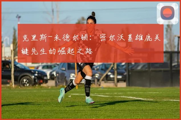 克里斯-米德尔顿：密尔沃基雄鹿关键先生的崛起之路