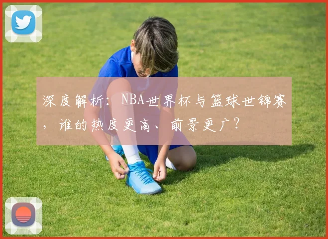 深度解析：NBA世界杯与篮球世锦赛，谁的热度更高、前景更广？