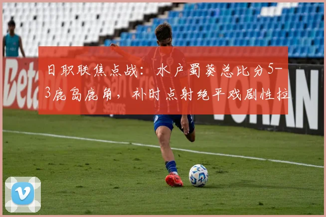 日职联焦点战：水户蜀葵总比分5-3鹿岛鹿角，补时点射绝平戏剧性拉满