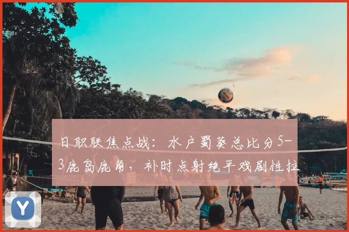 日职联焦点战：水户蜀葵总比分5-3鹿岛鹿角，补时点射绝平戏剧性拉满