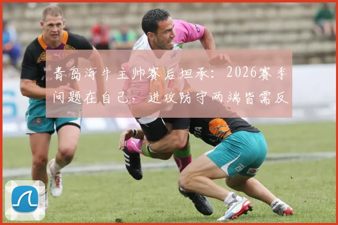 青岛海牛主帅赛后坦承：2026赛季问题在自己，进攻防守两端皆需反思