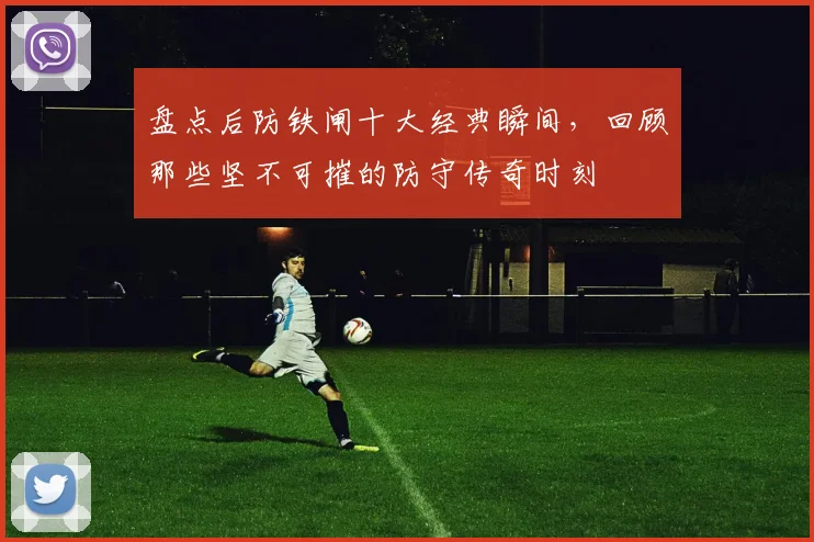 盘点后防铁闸十大经典瞬间，回顾那些坚不可摧的防守传奇时刻