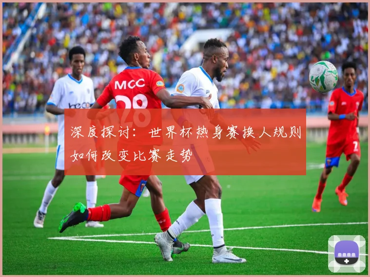 深度探讨：世界杯热身赛换人规则如何改变比赛走势