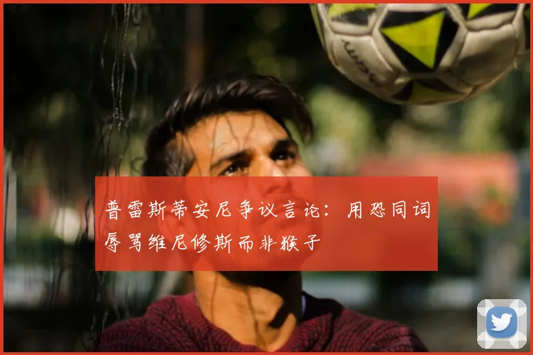 普雷斯蒂安尼争议言论：用恐同词辱骂维尼修斯而非猴子