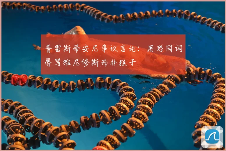 普雷斯蒂安尼争议言论：用恐同词辱骂维尼修斯而非猴子