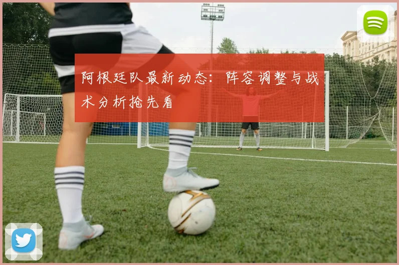阿根廷队最新动态：阵容调整与战术分析抢先看