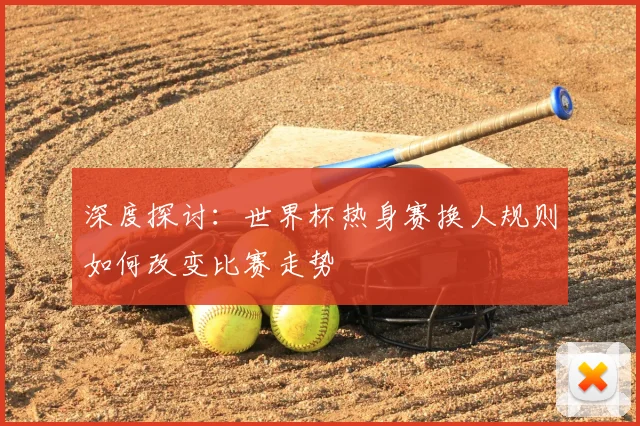 深度探讨：世界杯热身赛换人规则如何改变比赛走势