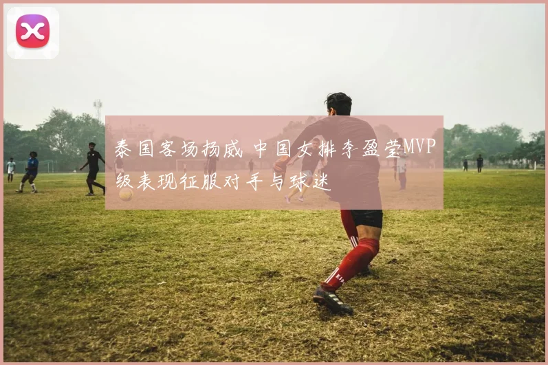 泰国客场扬威 中国女排李盈莹MVP级表现征服对手与球迷